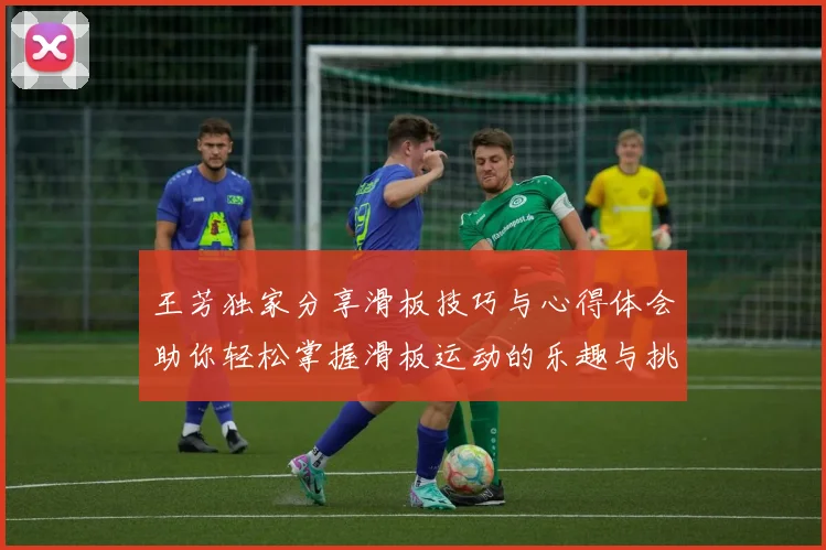 王芳独家分享滑板技巧与心得体会助你轻松掌握滑板运动的乐趣与挑战
