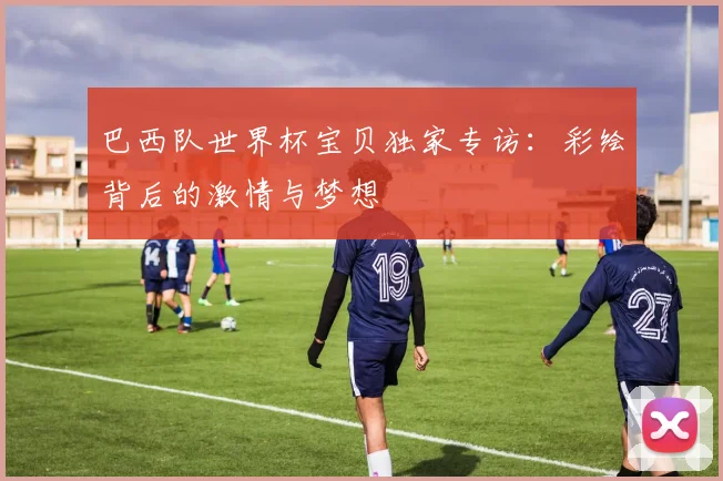 巴西队世界杯宝贝独家专访：彩绘背后的激情与梦想
