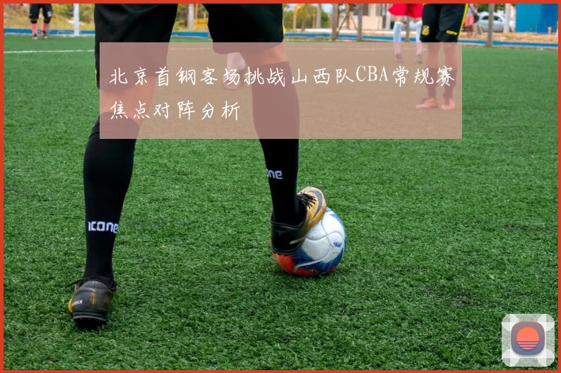 北京首钢客场挑战山西队CBA常规赛焦点对阵分析