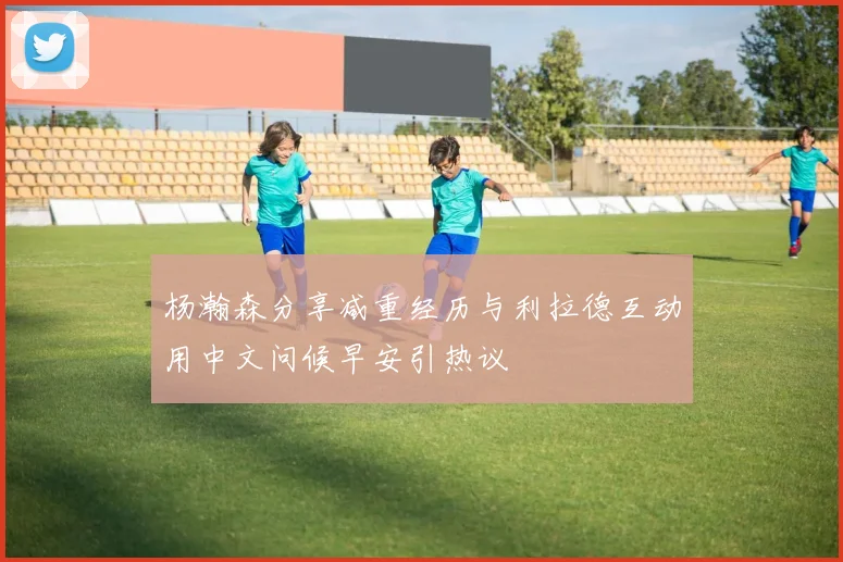杨瀚森分享减重经历与利拉德互动用中文问候早安引热议