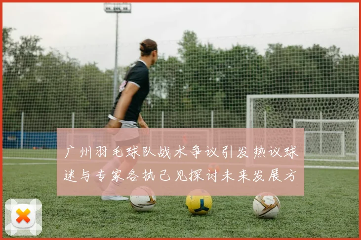 广州羽毛球队战术争议引发热议球迷与专家各执己见探讨未来发展方向