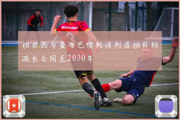 切尔西与查洛巴续约谈判启动目标延长合同至2030年
