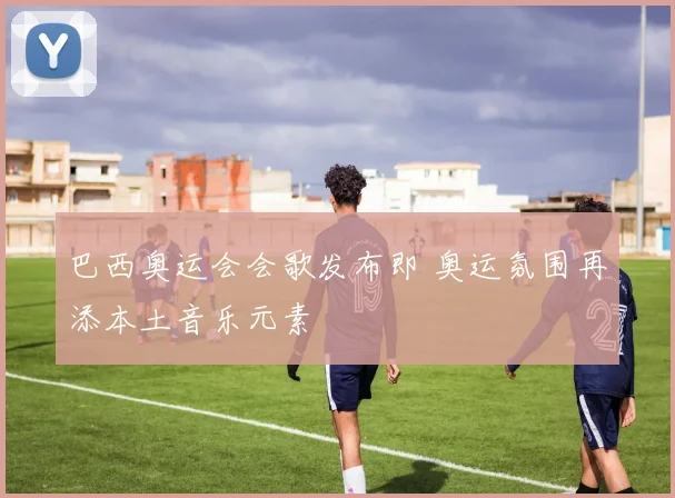 巴西奥运会会歌发布即 奥运氛围再添本土音乐元素