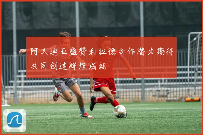 阿夫迪亚盛赞利拉德合作潜力期待共同创造辉煌成就