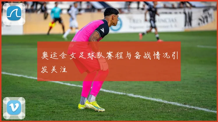 奥运会女足球队赛程与备战情况引发关注